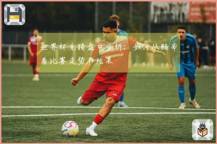 世界杯竞猜盘口分析：如何从赔率看比赛走势和结果