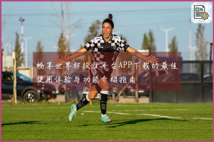 畅享世界杯投注平台APP下载的最佳使用体验与功能介绍指南