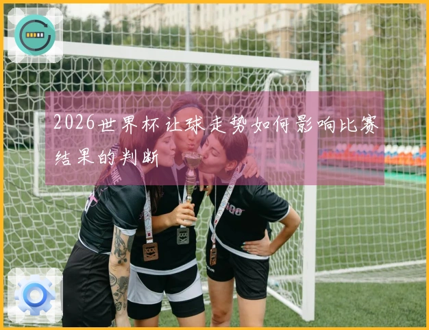 2026世界杯让球走势如何影响比赛结果的判断