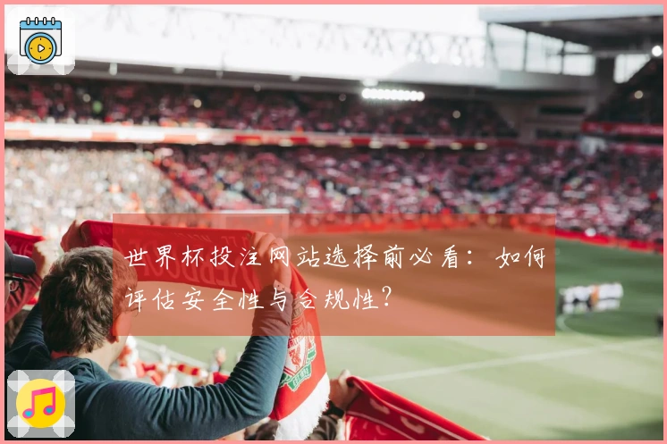 世界杯投注网站选择前必看：如何评估安全性与合规性？